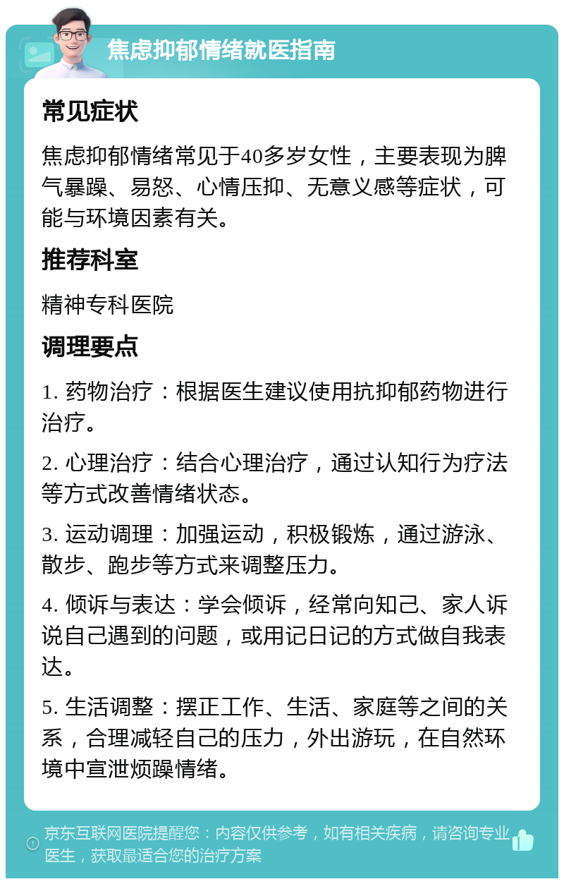 焦虑抑郁情绪就医指南 常见症状 焦虑抑郁情绪常见于40多岁女性，主要表现为脾气暴躁、易怒、心情压抑、无意义感等症状，可能与环境因素有关。 推荐科室 精神专科医院 调理要点 1. 药物治疗：根据医生建议使用抗抑郁药物进行治疗。 2. 心理治疗：结合心理治疗，通过认知行为疗法等方式改善情绪状态。 3. 运动调理：加强运动，积极锻炼，通过游泳、散步、跑步等方式来调整压力。 4. 倾诉与表达：学会倾诉，经常向知己、家人诉说自己遇到的问题，或用记日记的方式做自我表达。 5. 生活调整：摆正工作、生活、家庭等之间的关系，合理减轻自己的压力，外出游玩，在自然环境中宣泄烦躁情绪。