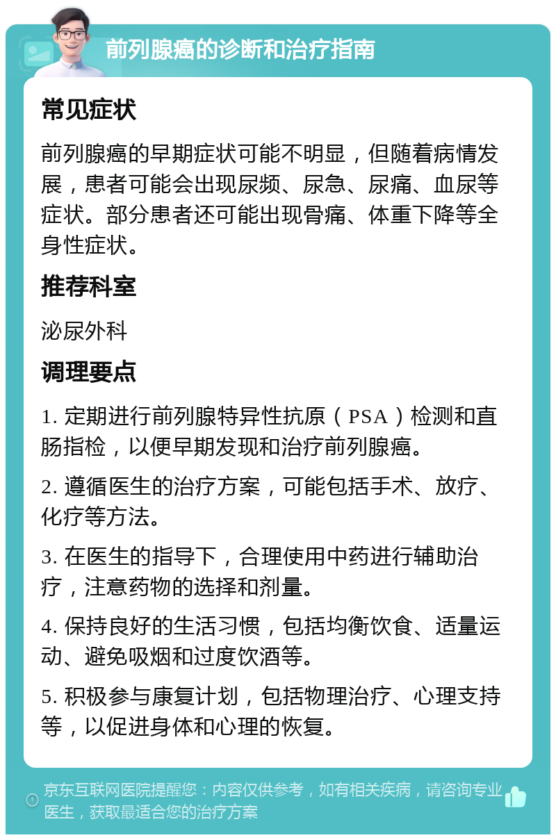 前列腺癌的诊断和治疗指南 常见症状 前列腺癌的早期症状可能不明显，但随着病情发展，患者可能会出现尿频、尿急、尿痛、血尿等症状。部分患者还可能出现骨痛、体重下降等全身性症状。 推荐科室 泌尿外科 调理要点 1. 定期进行前列腺特异性抗原（PSA）检测和直肠指检，以便早期发现和治疗前列腺癌。 2. 遵循医生的治疗方案，可能包括手术、放疗、化疗等方法。 3. 在医生的指导下，合理使用中药进行辅助治疗，注意药物的选择和剂量。 4. 保持良好的生活习惯，包括均衡饮食、适量运动、避免吸烟和过度饮酒等。 5. 积极参与康复计划，包括物理治疗、心理支持等，以促进身体和心理的恢复。