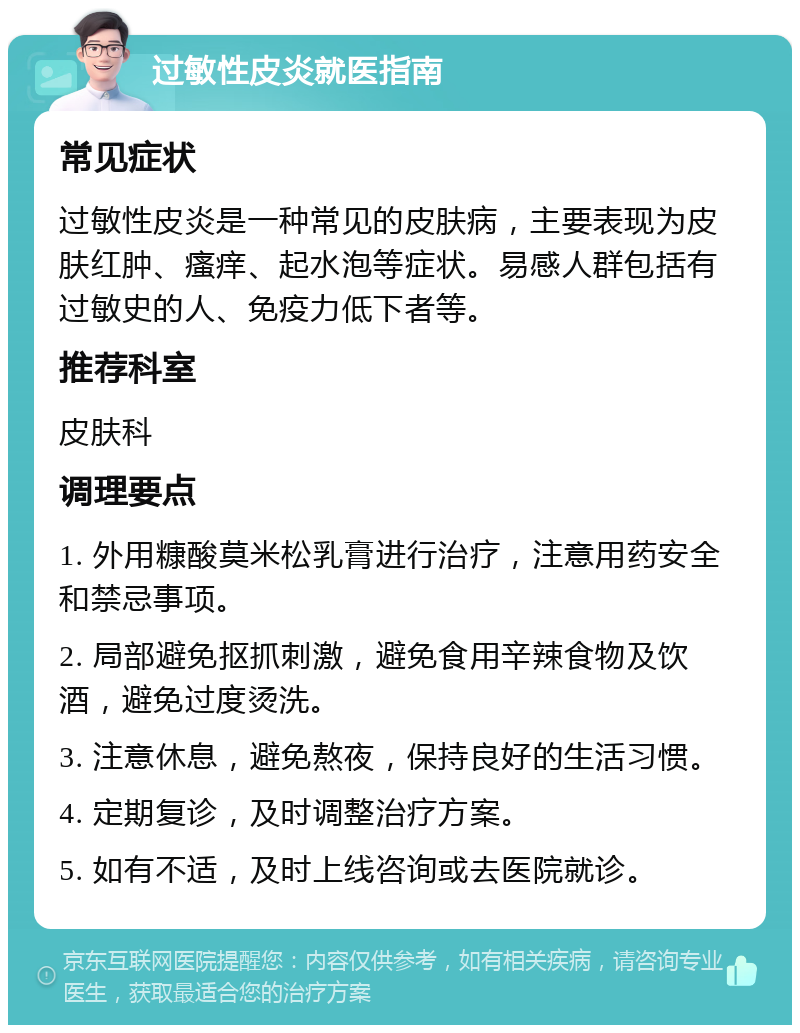 过敏性皮炎就医指南 常见症状 过敏性皮炎是一种常见的皮肤病，主要表现为皮肤红肿、瘙痒、起水泡等症状。易感人群包括有过敏史的人、免疫力低下者等。 推荐科室 皮肤科 调理要点 1. 外用糠酸莫米松乳膏进行治疗，注意用药安全和禁忌事项。 2. 局部避免抠抓刺激，避免食用辛辣食物及饮酒，避免过度烫洗。 3. 注意休息，避免熬夜，保持良好的生活习惯。 4. 定期复诊，及时调整治疗方案。 5. 如有不适，及时上线咨询或去医院就诊。