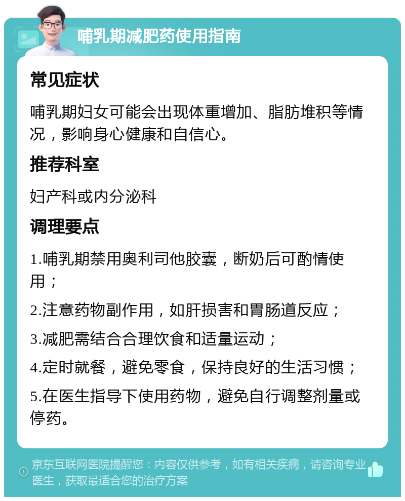 哺乳期减肥药使用指南 常见症状 哺乳期妇女可能会出现体重增加、脂肪堆积等情况，影响身心健康和自信心。 推荐科室 妇产科或内分泌科 调理要点 1.哺乳期禁用奥利司他胶囊，断奶后可酌情使用； 2.注意药物副作用，如肝损害和胃肠道反应； 3.减肥需结合合理饮食和适量运动； 4.定时就餐，避免零食，保持良好的生活习惯； 5.在医生指导下使用药物，避免自行调整剂量或停药。