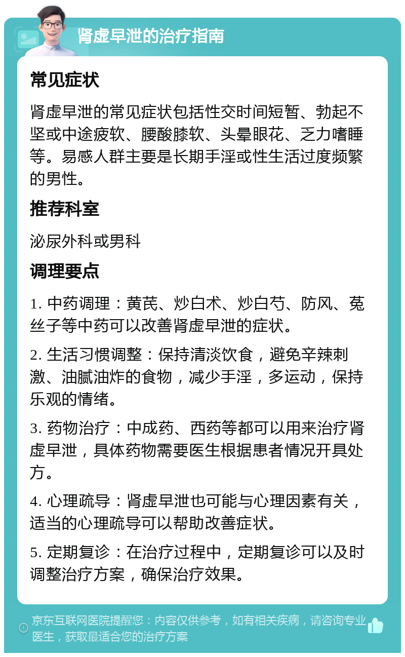 肾虚早泄的治疗指南 常见症状 肾虚早泄的常见症状包括性交时间短暂、勃起不坚或中途疲软、腰酸膝软、头晕眼花、乏力嗜睡等。易感人群主要是长期手淫或性生活过度频繁的男性。 推荐科室 泌尿外科或男科 调理要点 1. 中药调理：黄芪、炒白术、炒白芍、防风、菟丝子等中药可以改善肾虚早泄的症状。 2. 生活习惯调整：保持清淡饮食，避免辛辣刺激、油腻油炸的食物，减少手淫，多运动，保持乐观的情绪。 3. 药物治疗：中成药、西药等都可以用来治疗肾虚早泄，具体药物需要医生根据患者情况开具处方。 4. 心理疏导：肾虚早泄也可能与心理因素有关，适当的心理疏导可以帮助改善症状。 5. 定期复诊：在治疗过程中，定期复诊可以及时调整治疗方案，确保治疗效果。