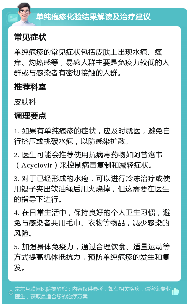 单纯疱疹化验结果解读及治疗建议 常见症状 单纯疱疹的常见症状包括皮肤上出现水疱、瘙痒、灼热感等，易感人群主要是免疫力较低的人群或与感染者有密切接触的人群。 推荐科室 皮肤科 调理要点 1. 如果有单纯疱疹的症状，应及时就医，避免自行挤压或挑破水疱，以防感染扩散。 2. 医生可能会推荐使用抗病毒药物如阿昔洛韦（Acyclovir）来控制病毒复制和减轻症状。 3. 对于已经形成的水疱，可以进行冷冻治疗或使用镊子夹出软油绳后用火烧掉，但这需要在医生的指导下进行。 4. 在日常生活中，保持良好的个人卫生习惯，避免与感染者共用毛巾、衣物等物品，减少感染的风险。 5. 加强身体免疫力，通过合理饮食、适量运动等方式提高机体抵抗力，预防单纯疱疹的发生和复发。