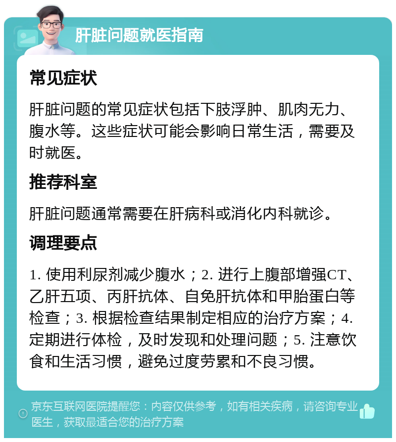 肝脏问题就医指南 常见症状 肝脏问题的常见症状包括下肢浮肿、肌肉无力、腹水等。这些症状可能会影响日常生活，需要及时就医。 推荐科室 肝脏问题通常需要在肝病科或消化内科就诊。 调理要点 1. 使用利尿剂减少腹水；2. 进行上腹部增强CT、乙肝五项、丙肝抗体、自免肝抗体和甲胎蛋白等检查；3. 根据检查结果制定相应的治疗方案；4. 定期进行体检，及时发现和处理问题；5. 注意饮食和生活习惯，避免过度劳累和不良习惯。