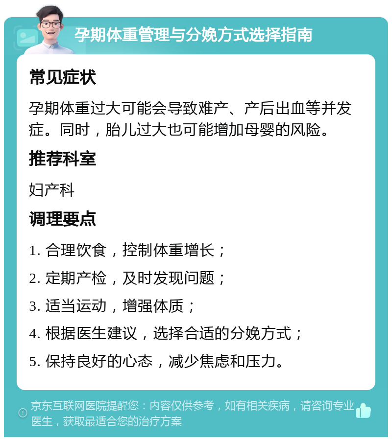 孕期体重管理与分娩方式选择指南 常见症状 孕期体重过大可能会导致难产、产后出血等并发症。同时，胎儿过大也可能增加母婴的风险。 推荐科室 妇产科 调理要点 1. 合理饮食，控制体重增长； 2. 定期产检，及时发现问题； 3. 适当运动，增强体质； 4. 根据医生建议，选择合适的分娩方式； 5. 保持良好的心态，减少焦虑和压力。