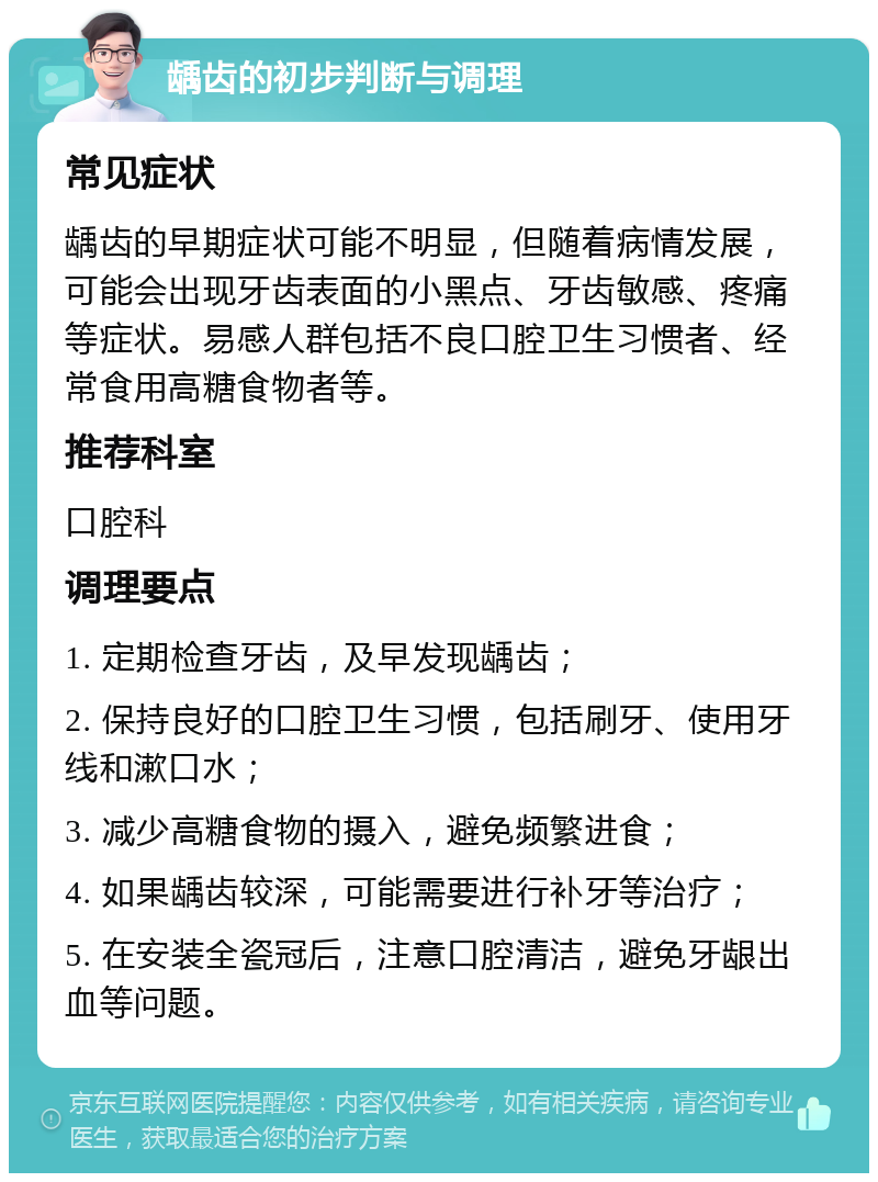 龋齿的初步判断与调理 常见症状 龋齿的早期症状可能不明显，但随着病情发展，可能会出现牙齿表面的小黑点、牙齿敏感、疼痛等症状。易感人群包括不良口腔卫生习惯者、经常食用高糖食物者等。 推荐科室 口腔科 调理要点 1. 定期检查牙齿，及早发现龋齿； 2. 保持良好的口腔卫生习惯，包括刷牙、使用牙线和漱口水； 3. 减少高糖食物的摄入，避免频繁进食； 4. 如果龋齿较深，可能需要进行补牙等治疗； 5. 在安装全瓷冠后，注意口腔清洁，避免牙龈出血等问题。