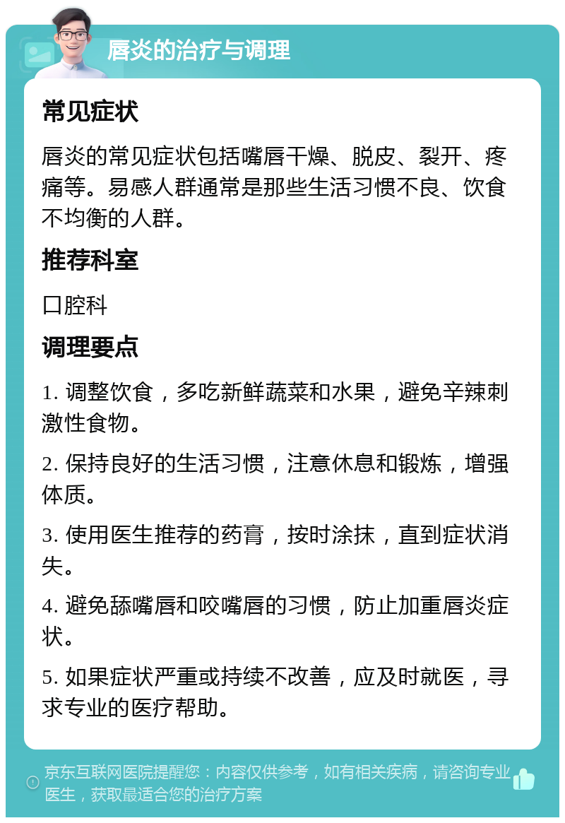 唇炎的治疗与调理 常见症状 唇炎的常见症状包括嘴唇干燥、脱皮、裂开、疼痛等。易感人群通常是那些生活习惯不良、饮食不均衡的人群。 推荐科室 口腔科 调理要点 1. 调整饮食，多吃新鲜蔬菜和水果，避免辛辣刺激性食物。 2. 保持良好的生活习惯，注意休息和锻炼，增强体质。 3. 使用医生推荐的药膏，按时涂抹，直到症状消失。 4. 避免舔嘴唇和咬嘴唇的习惯，防止加重唇炎症状。 5. 如果症状严重或持续不改善，应及时就医，寻求专业的医疗帮助。