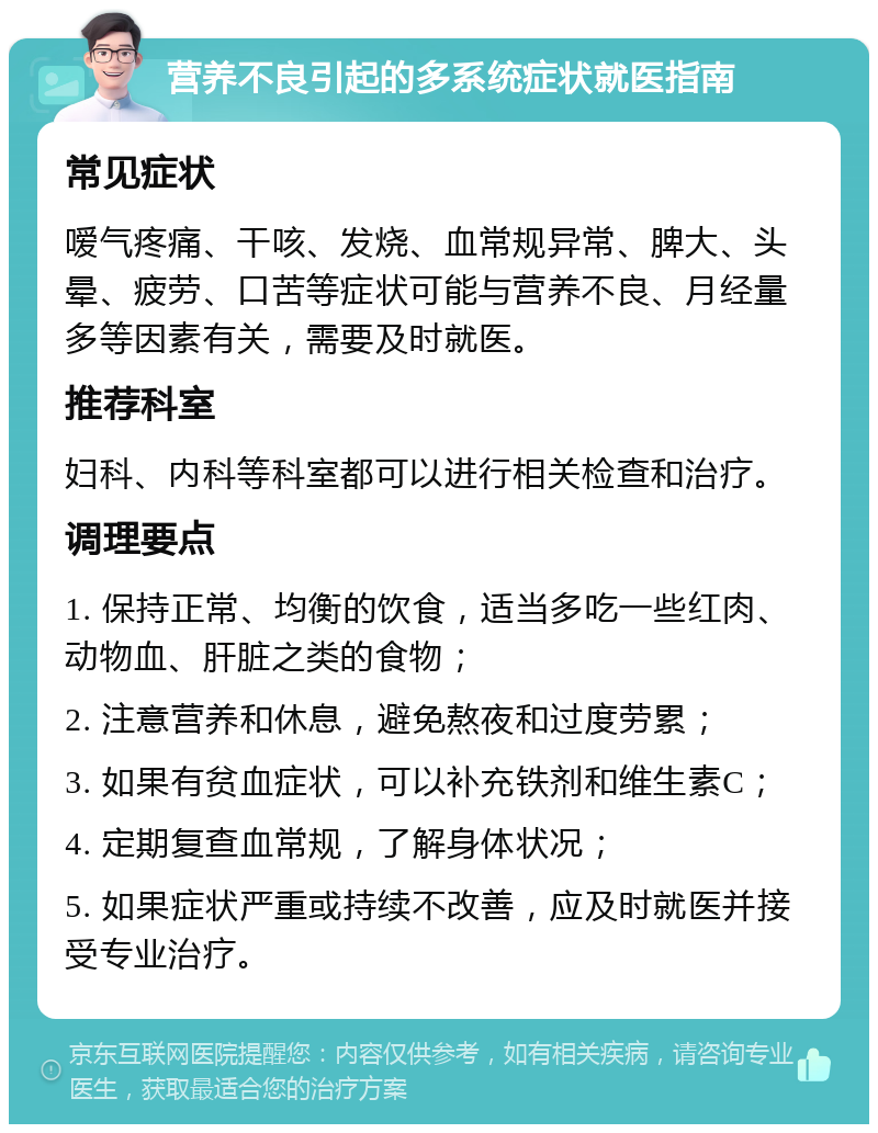 营养不良引起的多系统症状就医指南 常见症状 嗳气疼痛、干咳、发烧、血常规异常、脾大、头晕、疲劳、口苦等症状可能与营养不良、月经量多等因素有关，需要及时就医。 推荐科室 妇科、内科等科室都可以进行相关检查和治疗。 调理要点 1. 保持正常、均衡的饮食，适当多吃一些红肉、动物血、肝脏之类的食物； 2. 注意营养和休息，避免熬夜和过度劳累； 3. 如果有贫血症状，可以补充铁剂和维生素C； 4. 定期复查血常规，了解身体状况； 5. 如果症状严重或持续不改善，应及时就医并接受专业治疗。