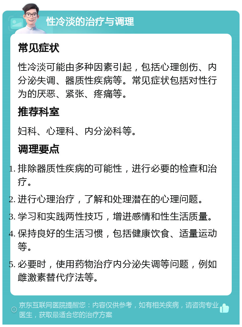 性冷淡的治疗与调理 常见症状 性冷淡可能由多种因素引起，包括心理创伤、内分泌失调、器质性疾病等。常见症状包括对性行为的厌恶、紧张、疼痛等。 推荐科室 妇科、心理科、内分泌科等。 调理要点 排除器质性疾病的可能性，进行必要的检查和治疗。 进行心理治疗，了解和处理潜在的心理问题。 学习和实践两性技巧，增进感情和性生活质量。 保持良好的生活习惯，包括健康饮食、适量运动等。 必要时，使用药物治疗内分泌失调等问题，例如雌激素替代疗法等。