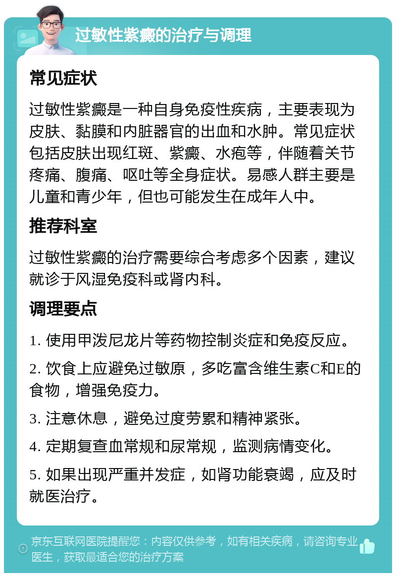 过敏性紫癜的治疗与调理 常见症状 过敏性紫癜是一种自身免疫性疾病，主要表现为皮肤、黏膜和内脏器官的出血和水肿。常见症状包括皮肤出现红斑、紫癜、水疱等，伴随着关节疼痛、腹痛、呕吐等全身症状。易感人群主要是儿童和青少年，但也可能发生在成年人中。 推荐科室 过敏性紫癜的治疗需要综合考虑多个因素，建议就诊于风湿免疫科或肾内科。 调理要点 1. 使用甲泼尼龙片等药物控制炎症和免疫反应。 2. 饮食上应避免过敏原，多吃富含维生素C和E的食物，增强免疫力。 3. 注意休息，避免过度劳累和精神紧张。 4. 定期复查血常规和尿常规，监测病情变化。 5. 如果出现严重并发症，如肾功能衰竭，应及时就医治疗。