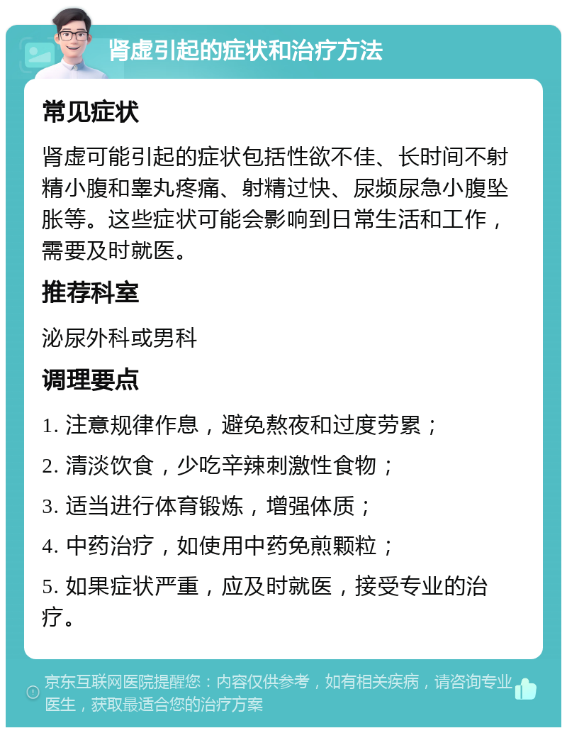 肾虚引起的症状和治疗方法 常见症状 肾虚可能引起的症状包括性欲不佳、长时间不射精小腹和睾丸疼痛、射精过快、尿频尿急小腹坠胀等。这些症状可能会影响到日常生活和工作，需要及时就医。 推荐科室 泌尿外科或男科 调理要点 1. 注意规律作息，避免熬夜和过度劳累； 2. 清淡饮食，少吃辛辣刺激性食物； 3. 适当进行体育锻炼，增强体质； 4. 中药治疗，如使用中药免煎颗粒； 5. 如果症状严重，应及时就医，接受专业的治疗。