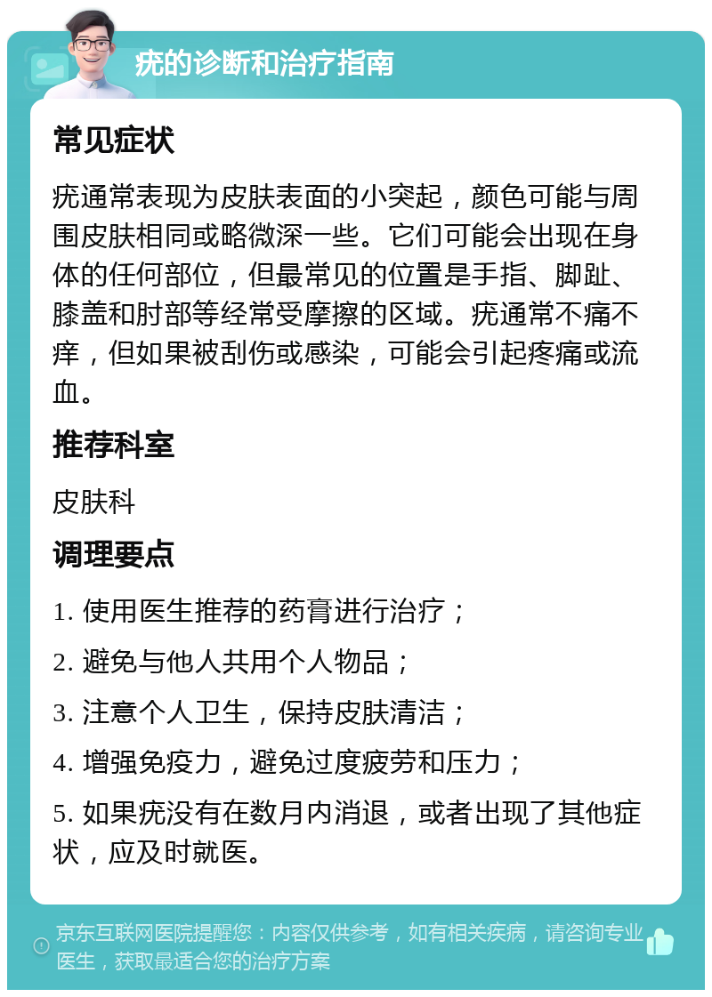 疣的诊断和治疗指南 常见症状 疣通常表现为皮肤表面的小突起，颜色可能与周围皮肤相同或略微深一些。它们可能会出现在身体的任何部位，但最常见的位置是手指、脚趾、膝盖和肘部等经常受摩擦的区域。疣通常不痛不痒，但如果被刮伤或感染，可能会引起疼痛或流血。 推荐科室 皮肤科 调理要点 1. 使用医生推荐的药膏进行治疗； 2. 避免与他人共用个人物品； 3. 注意个人卫生，保持皮肤清洁； 4. 增强免疫力，避免过度疲劳和压力； 5. 如果疣没有在数月内消退，或者出现了其他症状，应及时就医。