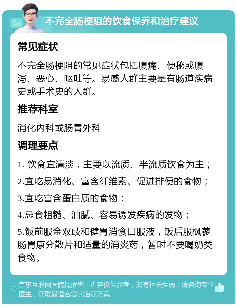 不完全肠梗阻的饮食保养和治疗建议 常见症状 不完全肠梗阻的常见症状包括腹痛、便秘或腹泻、恶心、呕吐等。易感人群主要是有肠道疾病史或手术史的人群。 推荐科室 消化内科或肠胃外科 调理要点 1. 饮食宜清淡，主要以流质、半流质饮食为主； 2.宜吃易消化、富含纤维素、促进排便的食物； 3.宜吃富含蛋白质的食物； 4.忌食粗糙、油腻、容易诱发疾病的发物； 5.饭前服金双歧和健胃消食口服液，饭后服枫蓼肠胃康分散片和适量的消炎药，暂时不要喝奶类食物。