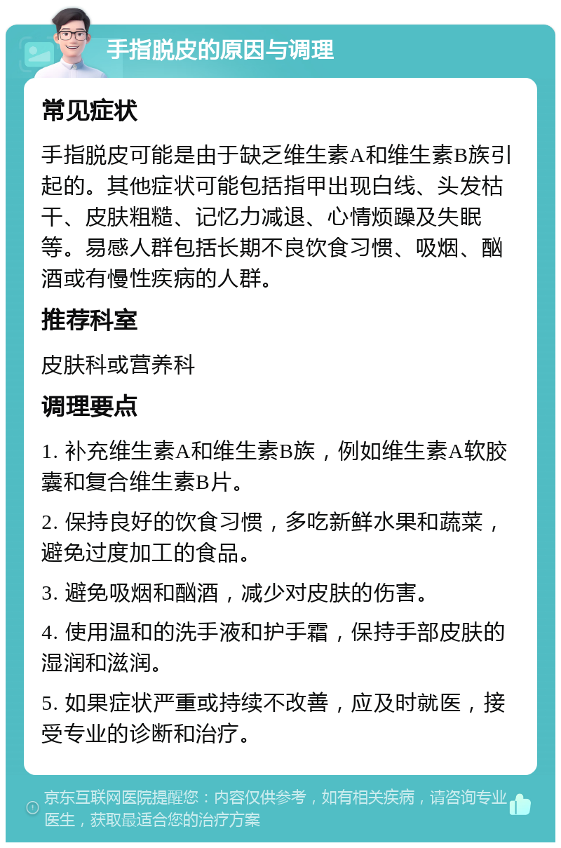 手指脱皮的原因与调理 常见症状 手指脱皮可能是由于缺乏维生素A和维生素B族引起的。其他症状可能包括指甲出现白线、头发枯干、皮肤粗糙、记忆力减退、心情烦躁及失眠等。易感人群包括长期不良饮食习惯、吸烟、酗酒或有慢性疾病的人群。 推荐科室 皮肤科或营养科 调理要点 1. 补充维生素A和维生素B族，例如维生素A软胶囊和复合维生素B片。 2. 保持良好的饮食习惯，多吃新鲜水果和蔬菜，避免过度加工的食品。 3. 避免吸烟和酗酒，减少对皮肤的伤害。 4. 使用温和的洗手液和护手霜，保持手部皮肤的湿润和滋润。 5. 如果症状严重或持续不改善，应及时就医，接受专业的诊断和治疗。