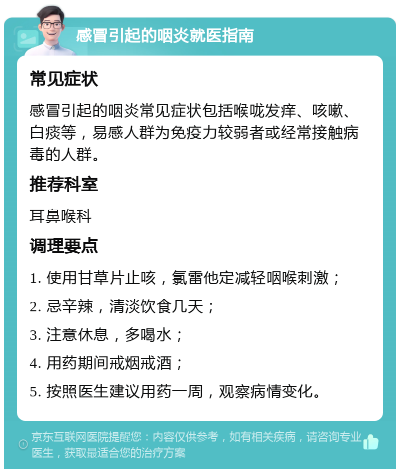 感冒引起的咽炎就医指南 常见症状 感冒引起的咽炎常见症状包括喉咙发痒、咳嗽、白痰等，易感人群为免疫力较弱者或经常接触病毒的人群。 推荐科室 耳鼻喉科 调理要点 1. 使用甘草片止咳，氯雷他定减轻咽喉刺激； 2. 忌辛辣，清淡饮食几天； 3. 注意休息，多喝水； 4. 用药期间戒烟戒酒； 5. 按照医生建议用药一周，观察病情变化。