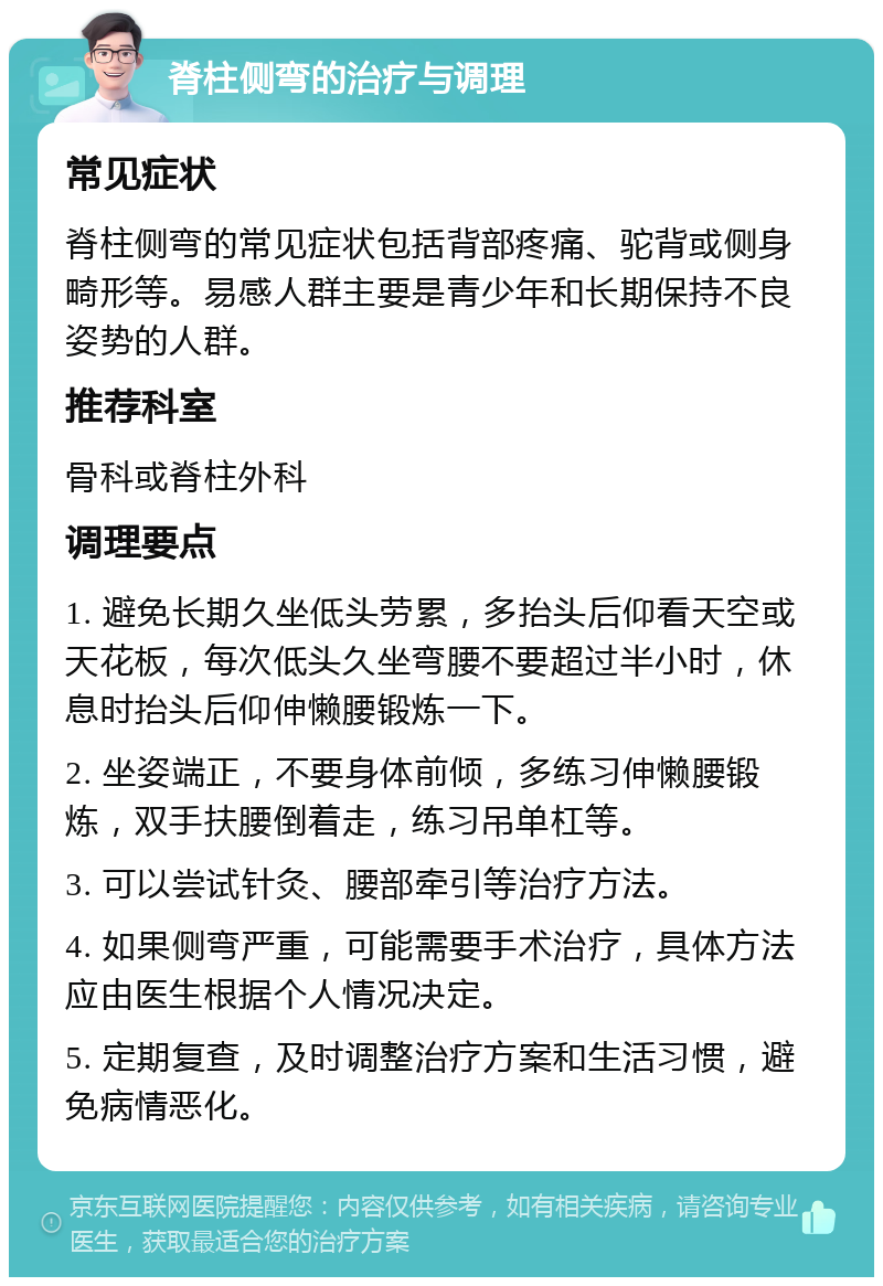 脊柱侧弯的治疗与调理 常见症状 脊柱侧弯的常见症状包括背部疼痛、驼背或侧身畸形等。易感人群主要是青少年和长期保持不良姿势的人群。 推荐科室 骨科或脊柱外科 调理要点 1. 避免长期久坐低头劳累，多抬头后仰看天空或天花板，每次低头久坐弯腰不要超过半小时，休息时抬头后仰伸懒腰锻炼一下。 2. 坐姿端正，不要身体前倾，多练习伸懒腰锻炼，双手扶腰倒着走，练习吊单杠等。 3. 可以尝试针灸、腰部牵引等治疗方法。 4. 如果侧弯严重，可能需要手术治疗，具体方法应由医生根据个人情况决定。 5. 定期复查，及时调整治疗方案和生活习惯，避免病情恶化。