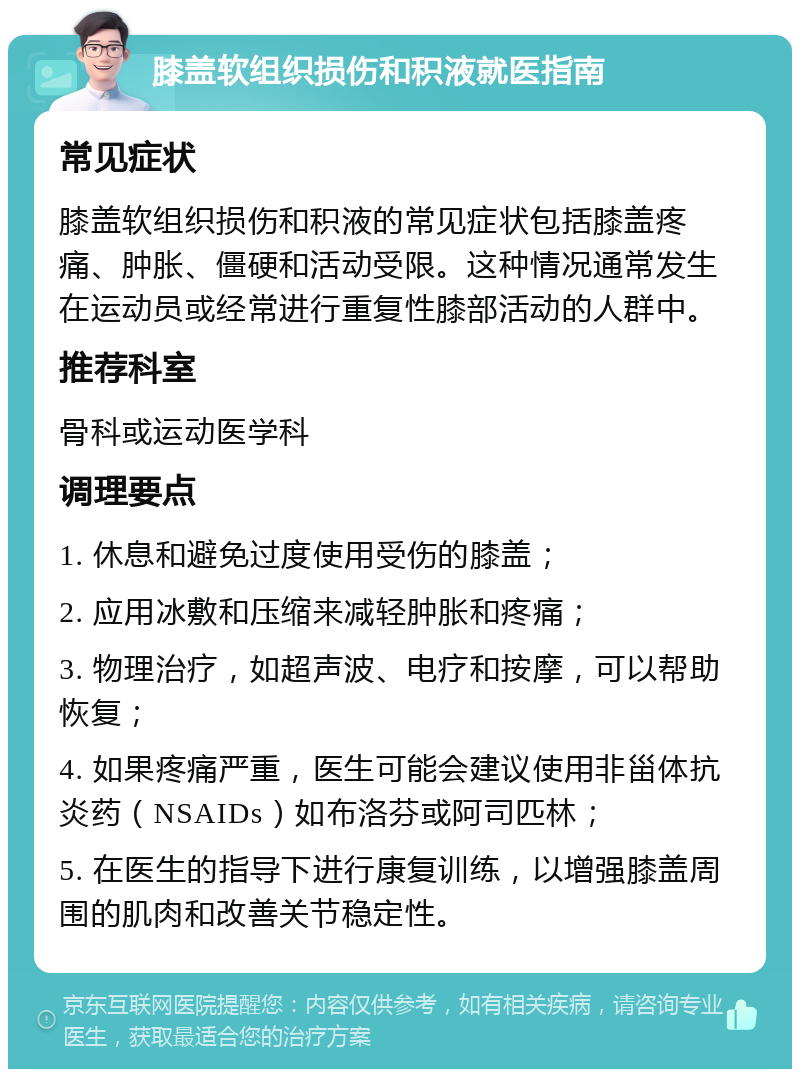 膝盖软组织损伤和积液就医指南 常见症状 膝盖软组织损伤和积液的常见症状包括膝盖疼痛、肿胀、僵硬和活动受限。这种情况通常发生在运动员或经常进行重复性膝部活动的人群中。 推荐科室 骨科或运动医学科 调理要点 1. 休息和避免过度使用受伤的膝盖； 2. 应用冰敷和压缩来减轻肿胀和疼痛； 3. 物理治疗，如超声波、电疗和按摩，可以帮助恢复； 4. 如果疼痛严重，医生可能会建议使用非甾体抗炎药（NSAIDs）如布洛芬或阿司匹林； 5. 在医生的指导下进行康复训练，以增强膝盖周围的肌肉和改善关节稳定性。