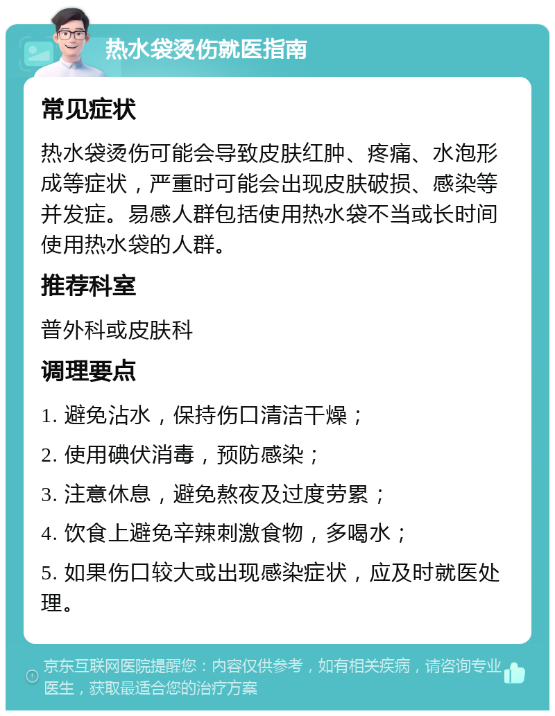 热水袋烫伤就医指南 常见症状 热水袋烫伤可能会导致皮肤红肿、疼痛、水泡形成等症状，严重时可能会出现皮肤破损、感染等并发症。易感人群包括使用热水袋不当或长时间使用热水袋的人群。 推荐科室 普外科或皮肤科 调理要点 1. 避免沾水，保持伤口清洁干燥； 2. 使用碘伏消毒，预防感染； 3. 注意休息，避免熬夜及过度劳累； 4. 饮食上避免辛辣刺激食物，多喝水； 5. 如果伤口较大或出现感染症状，应及时就医处理。