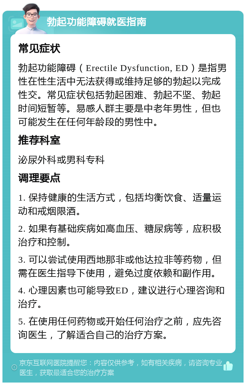 勃起功能障碍就医指南 常见症状 勃起功能障碍（Erectile Dysfunction, ED）是指男性在性生活中无法获得或维持足够的勃起以完成性交。常见症状包括勃起困难、勃起不坚、勃起时间短暂等。易感人群主要是中老年男性，但也可能发生在任何年龄段的男性中。 推荐科室 泌尿外科或男科专科 调理要点 1. 保持健康的生活方式，包括均衡饮食、适量运动和戒烟限酒。 2. 如果有基础疾病如高血压、糖尿病等，应积极治疗和控制。 3. 可以尝试使用西地那非或他达拉非等药物，但需在医生指导下使用，避免过度依赖和副作用。 4. 心理因素也可能导致ED，建议进行心理咨询和治疗。 5. 在使用任何药物或开始任何治疗之前，应先咨询医生，了解适合自己的治疗方案。