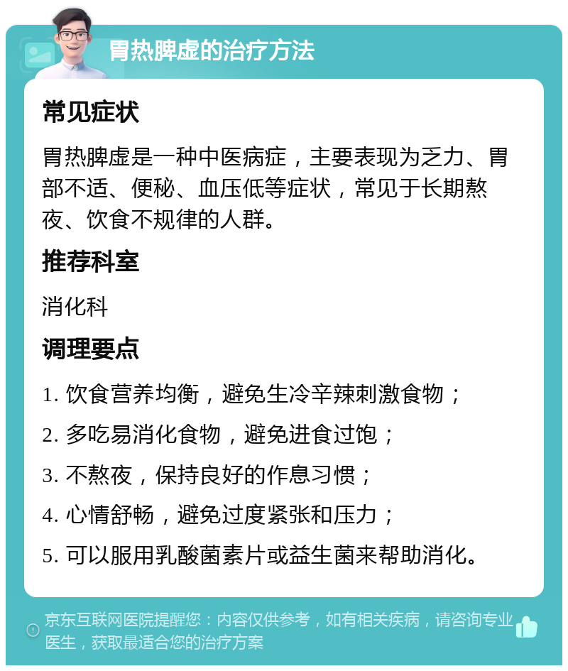 胃热脾虚的治疗方法 常见症状 胃热脾虚是一种中医病症，主要表现为乏力、胃部不适、便秘、血压低等症状，常见于长期熬夜、饮食不规律的人群。 推荐科室 消化科 调理要点 1. 饮食营养均衡，避免生冷辛辣刺激食物； 2. 多吃易消化食物，避免进食过饱； 3. 不熬夜，保持良好的作息习惯； 4. 心情舒畅，避免过度紧张和压力； 5. 可以服用乳酸菌素片或益生菌来帮助消化。