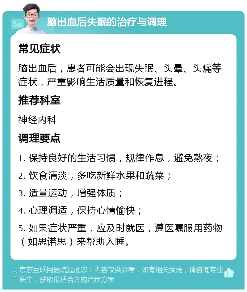 脑出血后失眠的治疗与调理 常见症状 脑出血后，患者可能会出现失眠、头晕、头痛等症状，严重影响生活质量和恢复进程。 推荐科室 神经内科 调理要点 1. 保持良好的生活习惯，规律作息，避免熬夜； 2. 饮食清淡，多吃新鲜水果和蔬菜； 3. 适量运动，增强体质； 4. 心理调适，保持心情愉快； 5. 如果症状严重，应及时就医，遵医嘱服用药物（如思诺思）来帮助入睡。