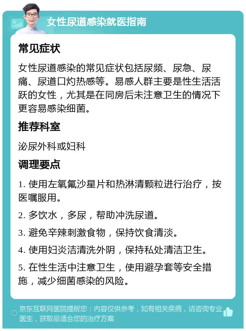 女性尿道感染就医指南 常见症状 女性尿道感染的常见症状包括尿频、尿急、尿痛、尿道口灼热感等。易感人群主要是性生活活跃的女性，尤其是在同房后未注意卫生的情况下更容易感染细菌。 推荐科室 泌尿外科或妇科 调理要点 1. 使用左氧氟沙星片和热淋清颗粒进行治疗，按医嘱服用。 2. 多饮水，多尿，帮助冲洗尿道。 3. 避免辛辣刺激食物，保持饮食清淡。 4. 使用妇炎洁清洗外阴，保持私处清洁卫生。 5. 在性生活中注意卫生，使用避孕套等安全措施，减少细菌感染的风险。