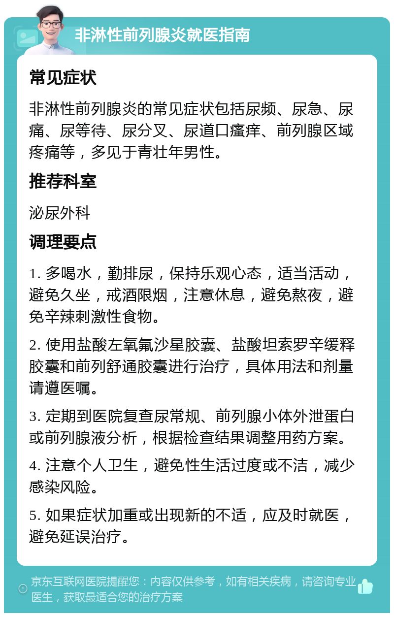 非淋性前列腺炎就医指南 常见症状 非淋性前列腺炎的常见症状包括尿频、尿急、尿痛、尿等待、尿分叉、尿道口瘙痒、前列腺区域疼痛等，多见于青壮年男性。 推荐科室 泌尿外科 调理要点 1. 多喝水，勤排尿，保持乐观心态，适当活动，避免久坐，戒酒限烟，注意休息，避免熬夜，避免辛辣刺激性食物。 2. 使用盐酸左氧氟沙星胶囊、盐酸坦索罗辛缓释胶囊和前列舒通胶囊进行治疗，具体用法和剂量请遵医嘱。 3. 定期到医院复查尿常规、前列腺小体外泄蛋白或前列腺液分析，根据检查结果调整用药方案。 4. 注意个人卫生，避免性生活过度或不洁，减少感染风险。 5. 如果症状加重或出现新的不适，应及时就医，避免延误治疗。