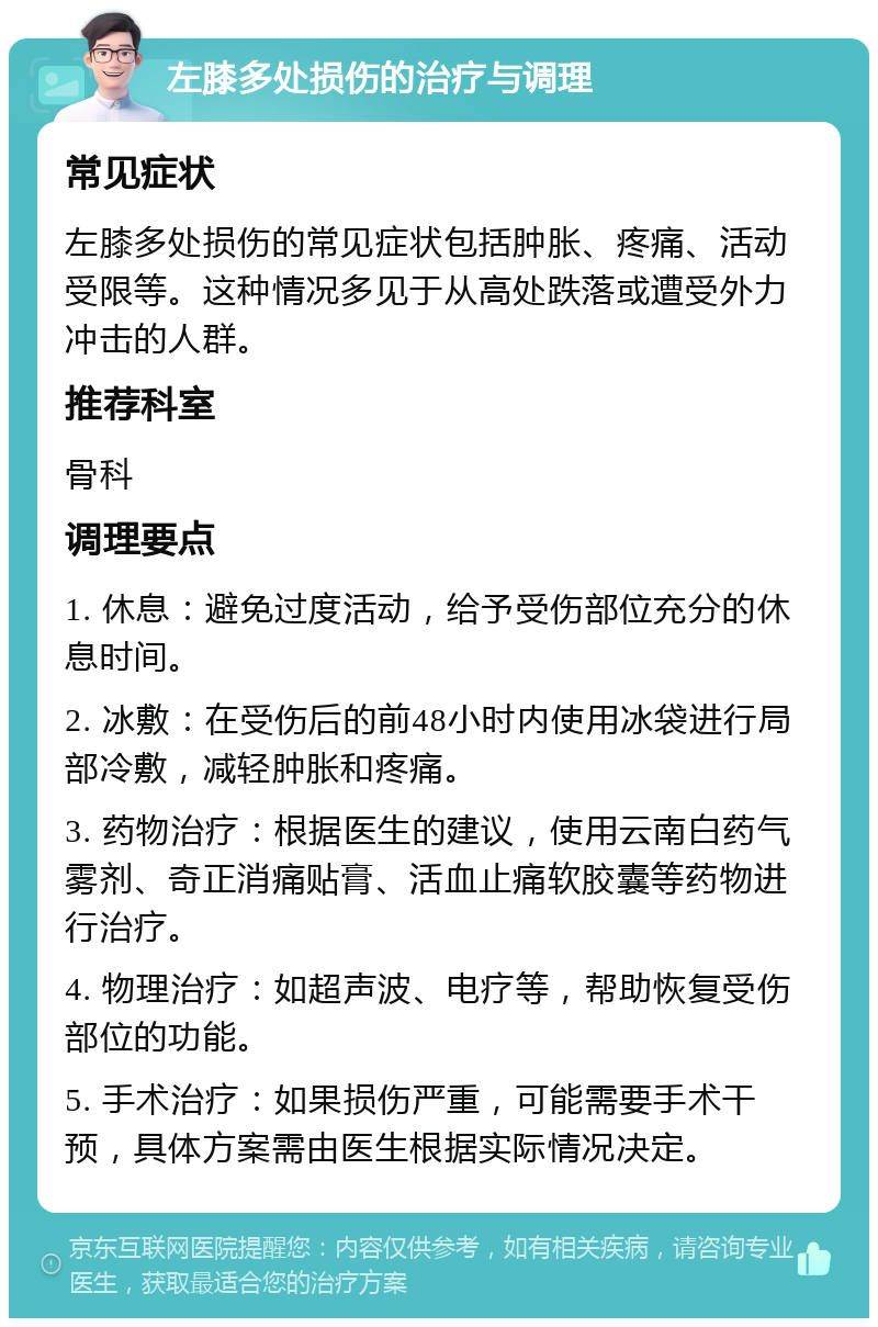 左膝多处损伤的治疗与调理 常见症状 左膝多处损伤的常见症状包括肿胀、疼痛、活动受限等。这种情况多见于从高处跌落或遭受外力冲击的人群。 推荐科室 骨科 调理要点 1. 休息：避免过度活动，给予受伤部位充分的休息时间。 2. 冰敷：在受伤后的前48小时内使用冰袋进行局部冷敷，减轻肿胀和疼痛。 3. 药物治疗：根据医生的建议，使用云南白药气雾剂、奇正消痛贴膏、活血止痛软胶囊等药物进行治疗。 4. 物理治疗：如超声波、电疗等，帮助恢复受伤部位的功能。 5. 手术治疗：如果损伤严重，可能需要手术干预，具体方案需由医生根据实际情况决定。