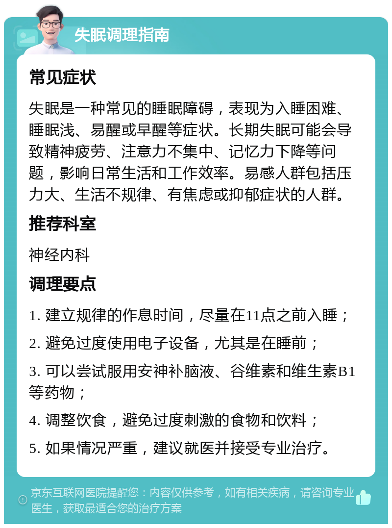 失眠调理指南 常见症状 失眠是一种常见的睡眠障碍，表现为入睡困难、睡眠浅、易醒或早醒等症状。长期失眠可能会导致精神疲劳、注意力不集中、记忆力下降等问题，影响日常生活和工作效率。易感人群包括压力大、生活不规律、有焦虑或抑郁症状的人群。 推荐科室 神经内科 调理要点 1. 建立规律的作息时间，尽量在11点之前入睡； 2. 避免过度使用电子设备，尤其是在睡前； 3. 可以尝试服用安神补脑液、谷维素和维生素B1等药物； 4. 调整饮食，避免过度刺激的食物和饮料； 5. 如果情况严重，建议就医并接受专业治疗。