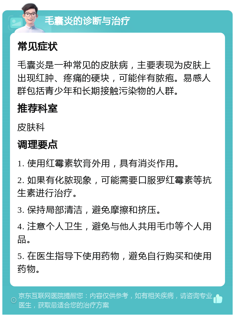 毛囊炎的诊断与治疗 常见症状 毛囊炎是一种常见的皮肤病，主要表现为皮肤上出现红肿、疼痛的硬块，可能伴有脓疱。易感人群包括青少年和长期接触污染物的人群。 推荐科室 皮肤科 调理要点 1. 使用红霉素软膏外用，具有消炎作用。 2. 如果有化脓现象，可能需要口服罗红霉素等抗生素进行治疗。 3. 保持局部清洁，避免摩擦和挤压。 4. 注意个人卫生，避免与他人共用毛巾等个人用品。 5. 在医生指导下使用药物，避免自行购买和使用药物。