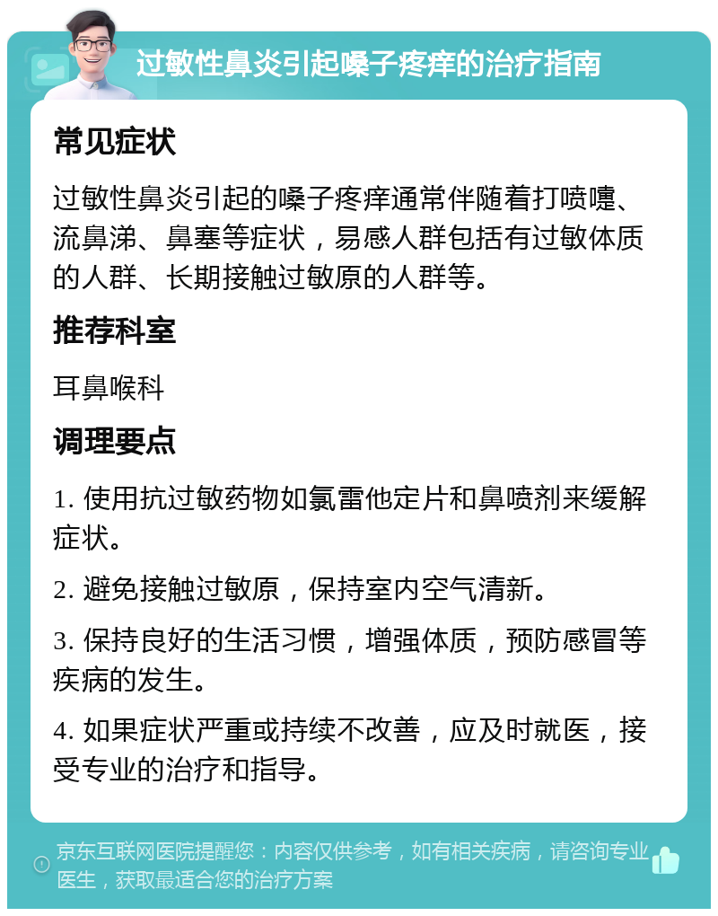 过敏性鼻炎引起嗓子疼痒的治疗指南 常见症状 过敏性鼻炎引起的嗓子疼痒通常伴随着打喷嚏、流鼻涕、鼻塞等症状，易感人群包括有过敏体质的人群、长期接触过敏原的人群等。 推荐科室 耳鼻喉科 调理要点 1. 使用抗过敏药物如氯雷他定片和鼻喷剂来缓解症状。 2. 避免接触过敏原，保持室内空气清新。 3. 保持良好的生活习惯，增强体质，预防感冒等疾病的发生。 4. 如果症状严重或持续不改善，应及时就医，接受专业的治疗和指导。