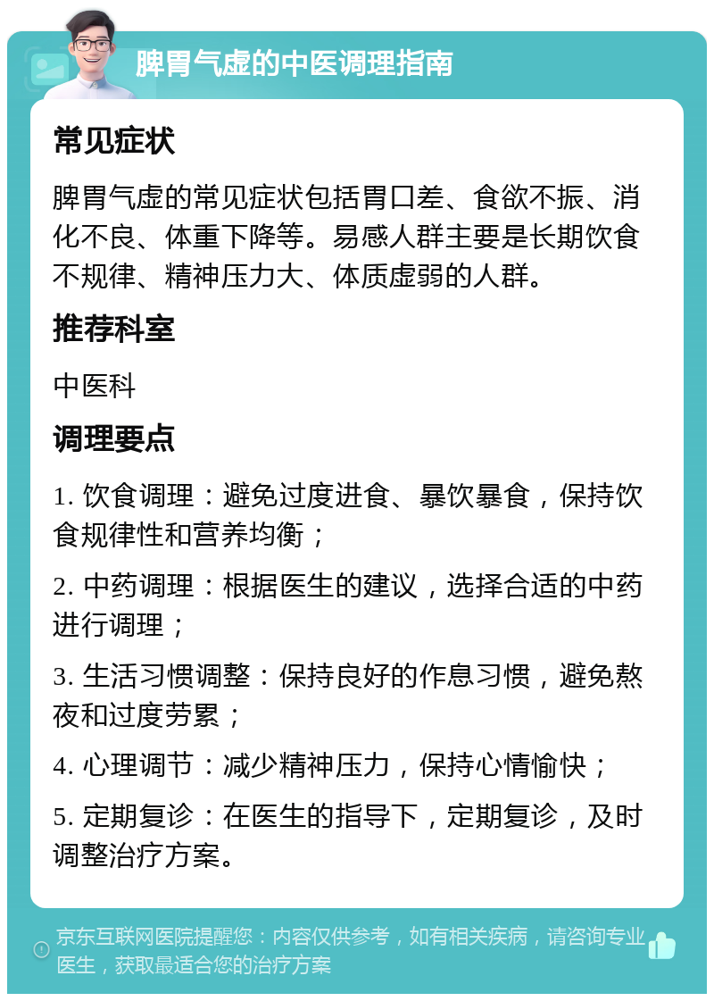 脾胃气虚的中医调理指南 常见症状 脾胃气虚的常见症状包括胃口差、食欲不振、消化不良、体重下降等。易感人群主要是长期饮食不规律、精神压力大、体质虚弱的人群。 推荐科室 中医科 调理要点 1. 饮食调理：避免过度进食、暴饮暴食，保持饮食规律性和营养均衡； 2. 中药调理：根据医生的建议，选择合适的中药进行调理； 3. 生活习惯调整：保持良好的作息习惯，避免熬夜和过度劳累； 4. 心理调节：减少精神压力，保持心情愉快； 5. 定期复诊：在医生的指导下，定期复诊，及时调整治疗方案。