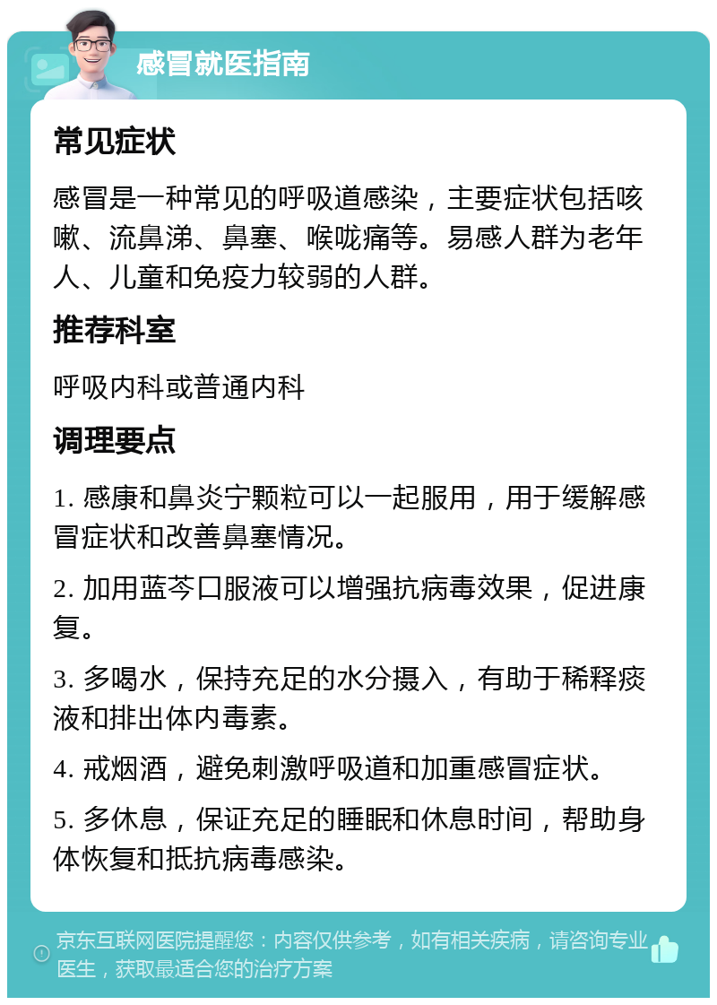 感冒就医指南 常见症状 感冒是一种常见的呼吸道感染，主要症状包括咳嗽、流鼻涕、鼻塞、喉咙痛等。易感人群为老年人、儿童和免疫力较弱的人群。 推荐科室 呼吸内科或普通内科 调理要点 1. 感康和鼻炎宁颗粒可以一起服用，用于缓解感冒症状和改善鼻塞情况。 2. 加用蓝芩口服液可以增强抗病毒效果，促进康复。 3. 多喝水，保持充足的水分摄入，有助于稀释痰液和排出体内毒素。 4. 戒烟酒，避免刺激呼吸道和加重感冒症状。 5. 多休息，保证充足的睡眠和休息时间，帮助身体恢复和抵抗病毒感染。