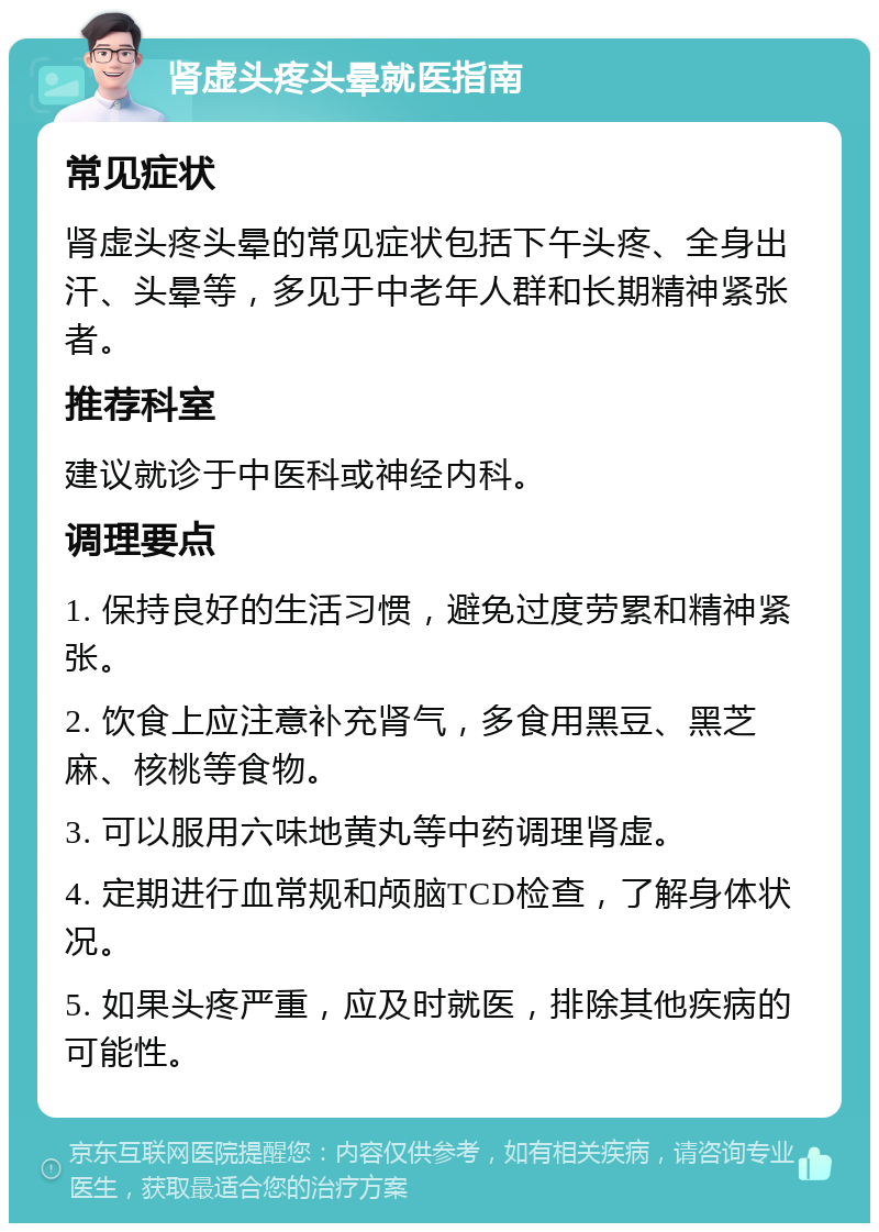 肾虚头疼头晕就医指南 常见症状 肾虚头疼头晕的常见症状包括下午头疼、全身出汗、头晕等，多见于中老年人群和长期精神紧张者。 推荐科室 建议就诊于中医科或神经内科。 调理要点 1. 保持良好的生活习惯，避免过度劳累和精神紧张。 2. 饮食上应注意补充肾气，多食用黑豆、黑芝麻、核桃等食物。 3. 可以服用六味地黄丸等中药调理肾虚。 4. 定期进行血常规和颅脑TCD检查，了解身体状况。 5. 如果头疼严重，应及时就医，排除其他疾病的可能性。