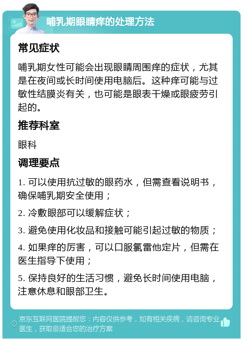 哺乳期眼睛痒的处理方法 常见症状 哺乳期女性可能会出现眼睛周围痒的症状，尤其是在夜间或长时间使用电脑后。这种痒可能与过敏性结膜炎有关，也可能是眼表干燥或眼疲劳引起的。 推荐科室 眼科 调理要点 1. 可以使用抗过敏的眼药水，但需查看说明书，确保哺乳期安全使用； 2. 冷敷眼部可以缓解症状； 3. 避免使用化妆品和接触可能引起过敏的物质； 4. 如果痒的厉害，可以口服氯雷他定片，但需在医生指导下使用； 5. 保持良好的生活习惯，避免长时间使用电脑，注意休息和眼部卫生。