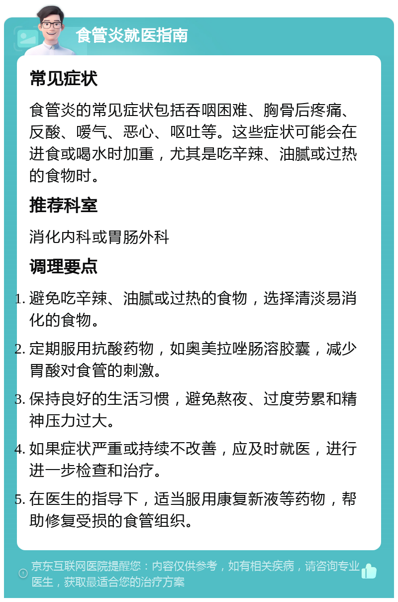 食管炎就医指南 常见症状 食管炎的常见症状包括吞咽困难、胸骨后疼痛、反酸、嗳气、恶心、呕吐等。这些症状可能会在进食或喝水时加重，尤其是吃辛辣、油腻或过热的食物时。 推荐科室 消化内科或胃肠外科 调理要点 避免吃辛辣、油腻或过热的食物，选择清淡易消化的食物。 定期服用抗酸药物，如奥美拉唑肠溶胶囊，减少胃酸对食管的刺激。 保持良好的生活习惯，避免熬夜、过度劳累和精神压力过大。 如果症状严重或持续不改善，应及时就医，进行进一步检查和治疗。 在医生的指导下，适当服用康复新液等药物，帮助修复受损的食管组织。