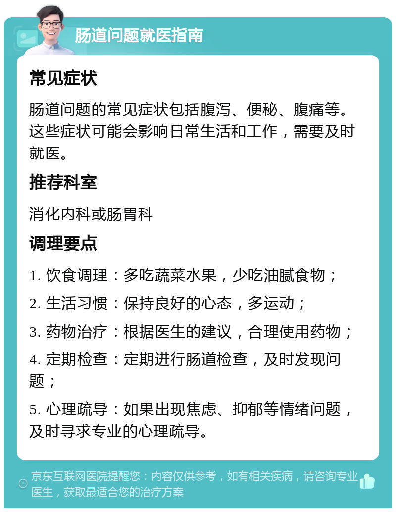 肠道问题就医指南 常见症状 肠道问题的常见症状包括腹泻、便秘、腹痛等。这些症状可能会影响日常生活和工作，需要及时就医。 推荐科室 消化内科或肠胃科 调理要点 1. 饮食调理：多吃蔬菜水果，少吃油腻食物； 2. 生活习惯：保持良好的心态，多运动； 3. 药物治疗：根据医生的建议，合理使用药物； 4. 定期检查：定期进行肠道检查，及时发现问题； 5. 心理疏导：如果出现焦虑、抑郁等情绪问题，及时寻求专业的心理疏导。