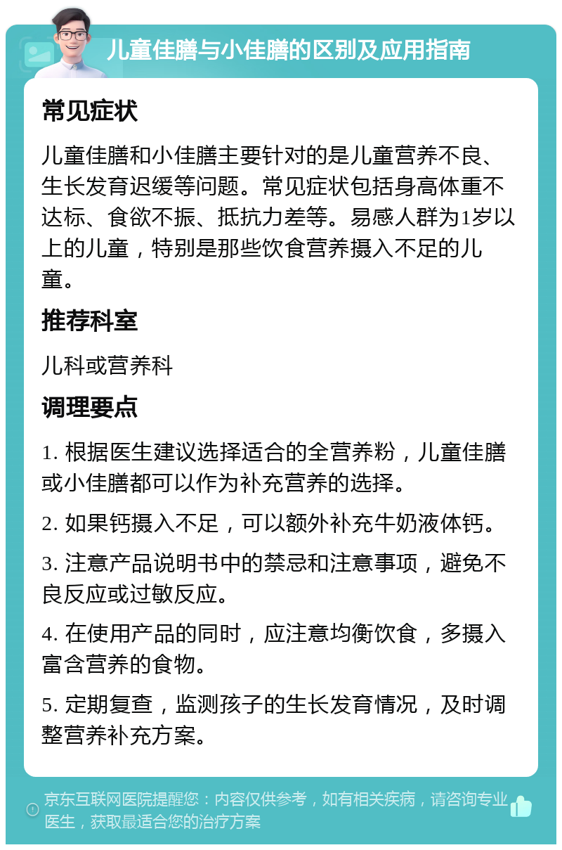 儿童佳膳与小佳膳的区别及应用指南 常见症状 儿童佳膳和小佳膳主要针对的是儿童营养不良、生长发育迟缓等问题。常见症状包括身高体重不达标、食欲不振、抵抗力差等。易感人群为1岁以上的儿童，特别是那些饮食营养摄入不足的儿童。 推荐科室 儿科或营养科 调理要点 1. 根据医生建议选择适合的全营养粉，儿童佳膳或小佳膳都可以作为补充营养的选择。 2. 如果钙摄入不足，可以额外补充牛奶液体钙。 3. 注意产品说明书中的禁忌和注意事项，避免不良反应或过敏反应。 4. 在使用产品的同时，应注意均衡饮食，多摄入富含营养的食物。 5. 定期复查，监测孩子的生长发育情况，及时调整营养补充方案。