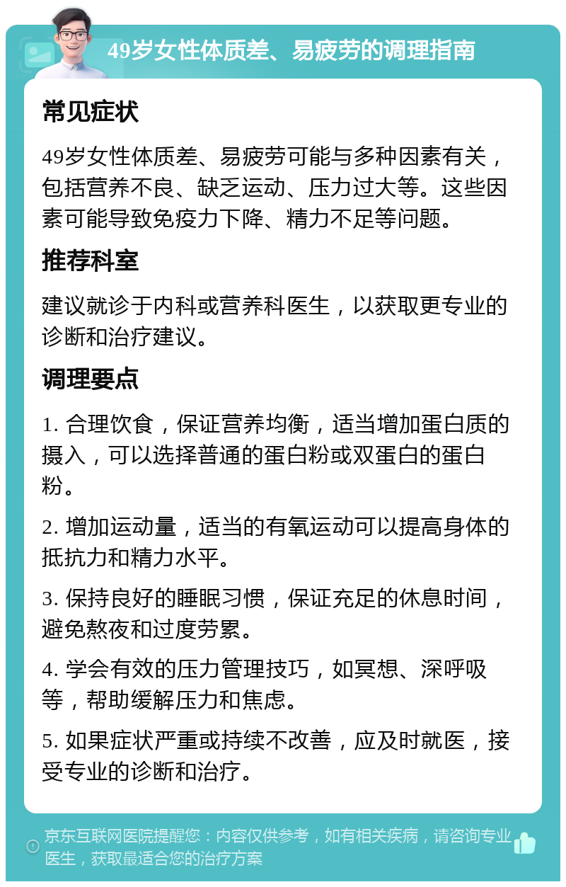 49岁女性体质差、易疲劳的调理指南 常见症状 49岁女性体质差、易疲劳可能与多种因素有关，包括营养不良、缺乏运动、压力过大等。这些因素可能导致免疫力下降、精力不足等问题。 推荐科室 建议就诊于内科或营养科医生，以获取更专业的诊断和治疗建议。 调理要点 1. 合理饮食，保证营养均衡，适当增加蛋白质的摄入，可以选择普通的蛋白粉或双蛋白的蛋白粉。 2. 增加运动量，适当的有氧运动可以提高身体的抵抗力和精力水平。 3. 保持良好的睡眠习惯，保证充足的休息时间，避免熬夜和过度劳累。 4. 学会有效的压力管理技巧，如冥想、深呼吸等，帮助缓解压力和焦虑。 5. 如果症状严重或持续不改善，应及时就医，接受专业的诊断和治疗。