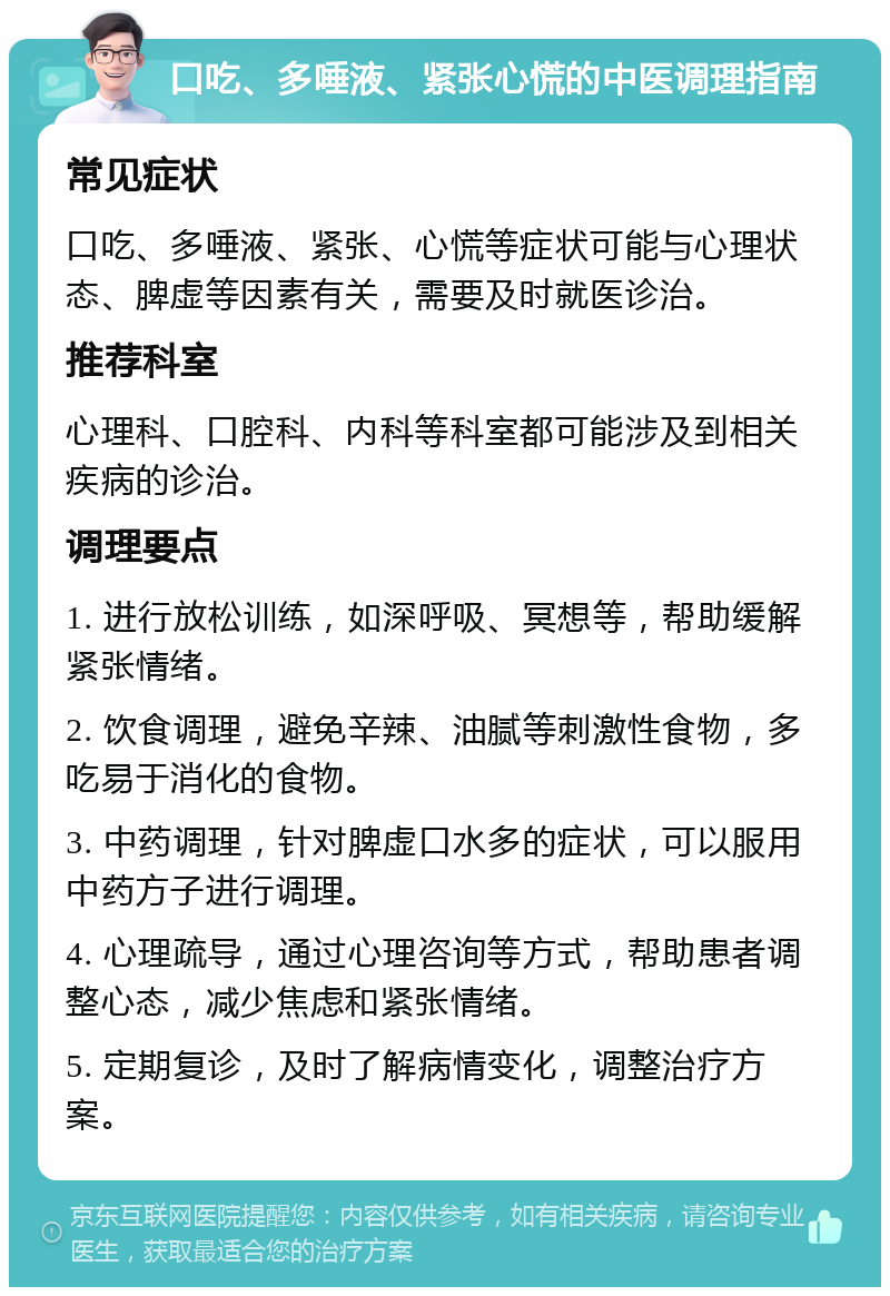 口吃、多唾液、紧张心慌的中医调理指南 常见症状 口吃、多唾液、紧张、心慌等症状可能与心理状态、脾虚等因素有关，需要及时就医诊治。 推荐科室 心理科、口腔科、内科等科室都可能涉及到相关疾病的诊治。 调理要点 1. 进行放松训练，如深呼吸、冥想等，帮助缓解紧张情绪。 2. 饮食调理，避免辛辣、油腻等刺激性食物，多吃易于消化的食物。 3. 中药调理，针对脾虚口水多的症状，可以服用中药方子进行调理。 4. 心理疏导，通过心理咨询等方式，帮助患者调整心态，减少焦虑和紧张情绪。 5. 定期复诊，及时了解病情变化，调整治疗方案。