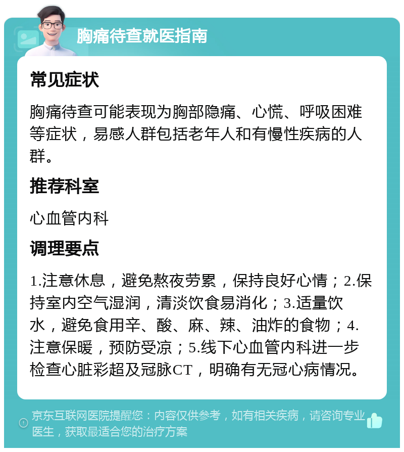 胸痛待查就医指南 常见症状 胸痛待查可能表现为胸部隐痛、心慌、呼吸困难等症状，易感人群包括老年人和有慢性疾病的人群。 推荐科室 心血管内科 调理要点 1.注意休息，避免熬夜劳累，保持良好心情；2.保持室内空气湿润，清淡饮食易消化；3.适量饮水，避免食用辛、酸、麻、辣、油炸的食物；4.注意保暖，预防受凉；5.线下心血管内科进一步检查心脏彩超及冠脉CT，明确有无冠心病情况。