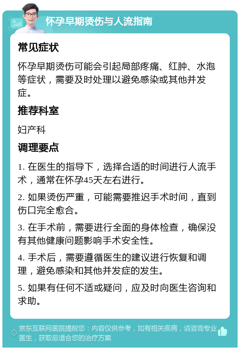 怀孕早期烫伤与人流指南 常见症状 怀孕早期烫伤可能会引起局部疼痛、红肿、水泡等症状，需要及时处理以避免感染或其他并发症。 推荐科室 妇产科 调理要点 1. 在医生的指导下，选择合适的时间进行人流手术，通常在怀孕45天左右进行。 2. 如果烫伤严重，可能需要推迟手术时间，直到伤口完全愈合。 3. 在手术前，需要进行全面的身体检查，确保没有其他健康问题影响手术安全性。 4. 手术后，需要遵循医生的建议进行恢复和调理，避免感染和其他并发症的发生。 5. 如果有任何不适或疑问，应及时向医生咨询和求助。