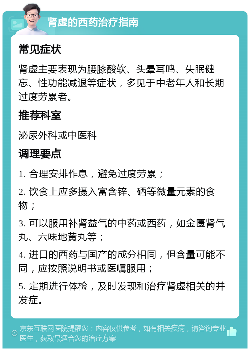 肾虚的西药治疗指南 常见症状 肾虚主要表现为腰膝酸软、头晕耳鸣、失眠健忘、性功能减退等症状，多见于中老年人和长期过度劳累者。 推荐科室 泌尿外科或中医科 调理要点 1. 合理安排作息，避免过度劳累； 2. 饮食上应多摄入富含锌、硒等微量元素的食物； 3. 可以服用补肾益气的中药或西药，如金匮肾气丸、六味地黄丸等； 4. 进口的西药与国产的成分相同，但含量可能不同，应按照说明书或医嘱服用； 5. 定期进行体检，及时发现和治疗肾虚相关的并发症。