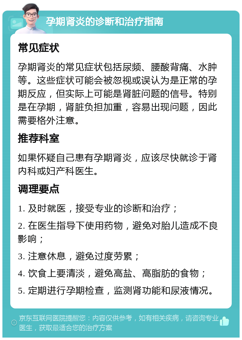 孕期肾炎的诊断和治疗指南 常见症状 孕期肾炎的常见症状包括尿频、腰酸背痛、水肿等。这些症状可能会被忽视或误认为是正常的孕期反应，但实际上可能是肾脏问题的信号。特别是在孕期，肾脏负担加重，容易出现问题，因此需要格外注意。 推荐科室 如果怀疑自己患有孕期肾炎，应该尽快就诊于肾内科或妇产科医生。 调理要点 1. 及时就医，接受专业的诊断和治疗； 2. 在医生指导下使用药物，避免对胎儿造成不良影响； 3. 注意休息，避免过度劳累； 4. 饮食上要清淡，避免高盐、高脂肪的食物； 5. 定期进行孕期检查，监测肾功能和尿液情况。