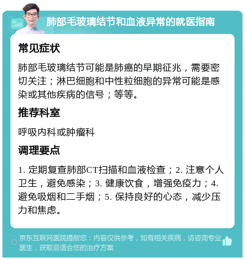 肺部毛玻璃结节和血液异常的就医指南 常见症状 肺部毛玻璃结节可能是肺癌的早期征兆，需要密切关注；淋巴细胞和中性粒细胞的异常可能是感染或其他疾病的信号；等等。 推荐科室 呼吸内科或肿瘤科 调理要点 1. 定期复查肺部CT扫描和血液检查；2. 注意个人卫生，避免感染；3. 健康饮食，增强免疫力；4. 避免吸烟和二手烟；5. 保持良好的心态，减少压力和焦虑。