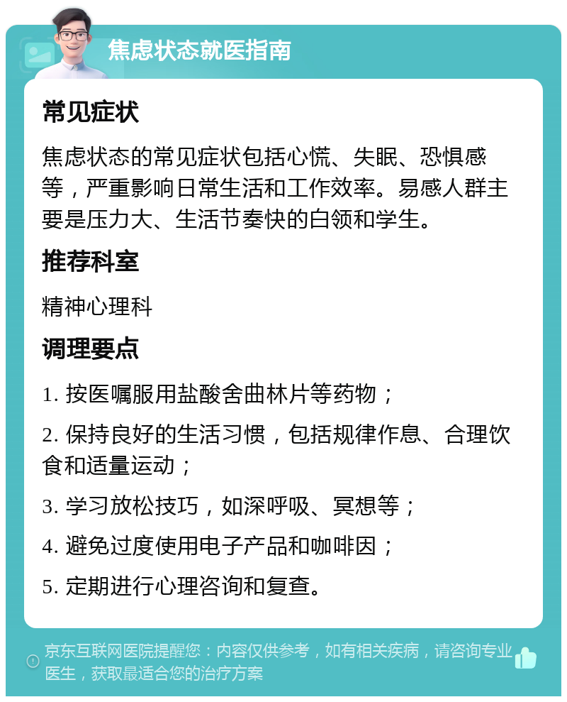 焦虑状态就医指南 常见症状 焦虑状态的常见症状包括心慌、失眠、恐惧感等，严重影响日常生活和工作效率。易感人群主要是压力大、生活节奏快的白领和学生。 推荐科室 精神心理科 调理要点 1. 按医嘱服用盐酸舍曲林片等药物； 2. 保持良好的生活习惯，包括规律作息、合理饮食和适量运动； 3. 学习放松技巧，如深呼吸、冥想等； 4. 避免过度使用电子产品和咖啡因； 5. 定期进行心理咨询和复查。