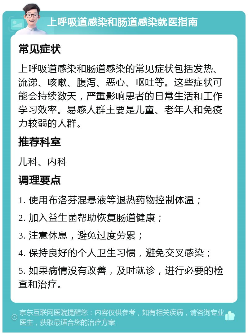 上呼吸道感染和肠道感染就医指南 常见症状 上呼吸道感染和肠道感染的常见症状包括发热、流涕、咳嗽、腹泻、恶心、呕吐等。这些症状可能会持续数天，严重影响患者的日常生活和工作学习效率。易感人群主要是儿童、老年人和免疫力较弱的人群。 推荐科室 儿科、内科 调理要点 1. 使用布洛芬混悬液等退热药物控制体温； 2. 加入益生菌帮助恢复肠道健康； 3. 注意休息，避免过度劳累； 4. 保持良好的个人卫生习惯，避免交叉感染； 5. 如果病情没有改善，及时就诊，进行必要的检查和治疗。