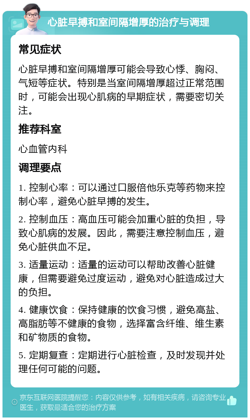 心脏早搏和室间隔增厚的治疗与调理 常见症状 心脏早搏和室间隔增厚可能会导致心悸、胸闷、气短等症状。特别是当室间隔增厚超过正常范围时，可能会出现心肌病的早期症状，需要密切关注。 推荐科室 心血管内科 调理要点 1. 控制心率：可以通过口服倍他乐克等药物来控制心率，避免心脏早搏的发生。 2. 控制血压：高血压可能会加重心脏的负担，导致心肌病的发展。因此，需要注意控制血压，避免心脏供血不足。 3. 适量运动：适量的运动可以帮助改善心脏健康，但需要避免过度运动，避免对心脏造成过大的负担。 4. 健康饮食：保持健康的饮食习惯，避免高盐、高脂肪等不健康的食物，选择富含纤维、维生素和矿物质的食物。 5. 定期复查：定期进行心脏检查，及时发现并处理任何可能的问题。