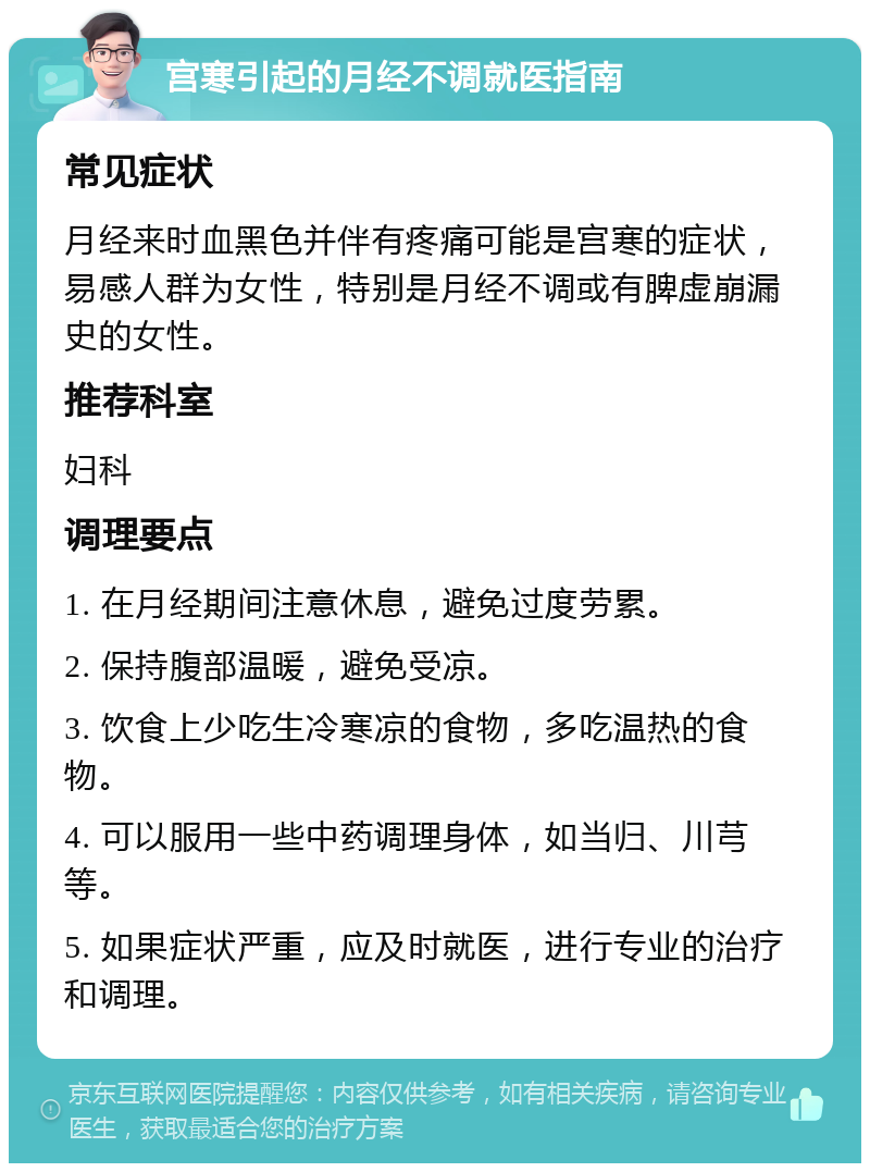 宫寒引起的月经不调就医指南 常见症状 月经来时血黑色并伴有疼痛可能是宫寒的症状，易感人群为女性，特别是月经不调或有脾虚崩漏史的女性。 推荐科室 妇科 调理要点 1. 在月经期间注意休息，避免过度劳累。 2. 保持腹部温暖，避免受凉。 3. 饮食上少吃生冷寒凉的食物，多吃温热的食物。 4. 可以服用一些中药调理身体，如当归、川芎等。 5. 如果症状严重，应及时就医，进行专业的治疗和调理。