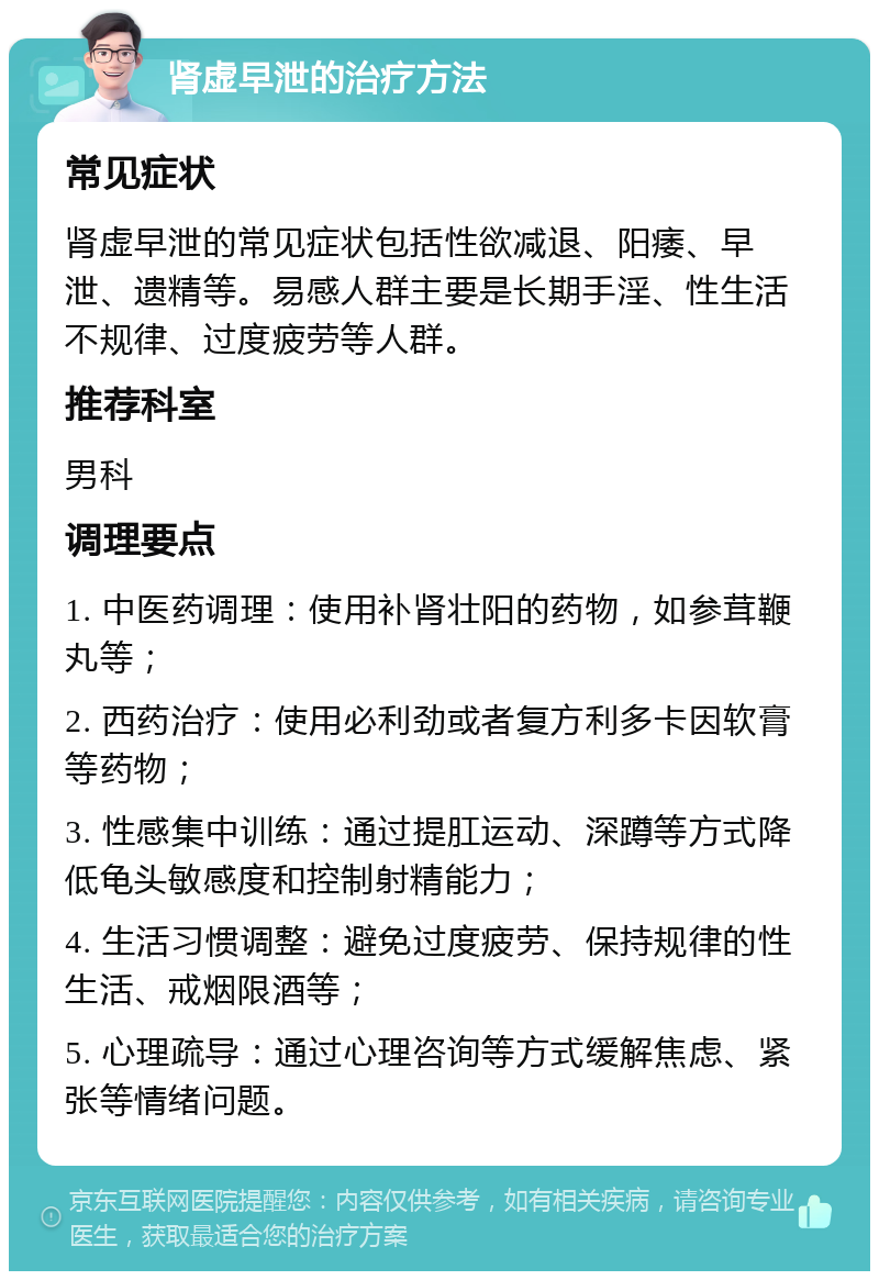 肾虚早泄的治疗方法 常见症状 肾虚早泄的常见症状包括性欲减退、阳痿、早泄、遗精等。易感人群主要是长期手淫、性生活不规律、过度疲劳等人群。 推荐科室 男科 调理要点 1. 中医药调理：使用补肾壮阳的药物，如参茸鞭丸等； 2. 西药治疗：使用必利劲或者复方利多卡因软膏等药物； 3. 性感集中训练：通过提肛运动、深蹲等方式降低龟头敏感度和控制射精能力； 4. 生活习惯调整：避免过度疲劳、保持规律的性生活、戒烟限酒等； 5. 心理疏导：通过心理咨询等方式缓解焦虑、紧张等情绪问题。