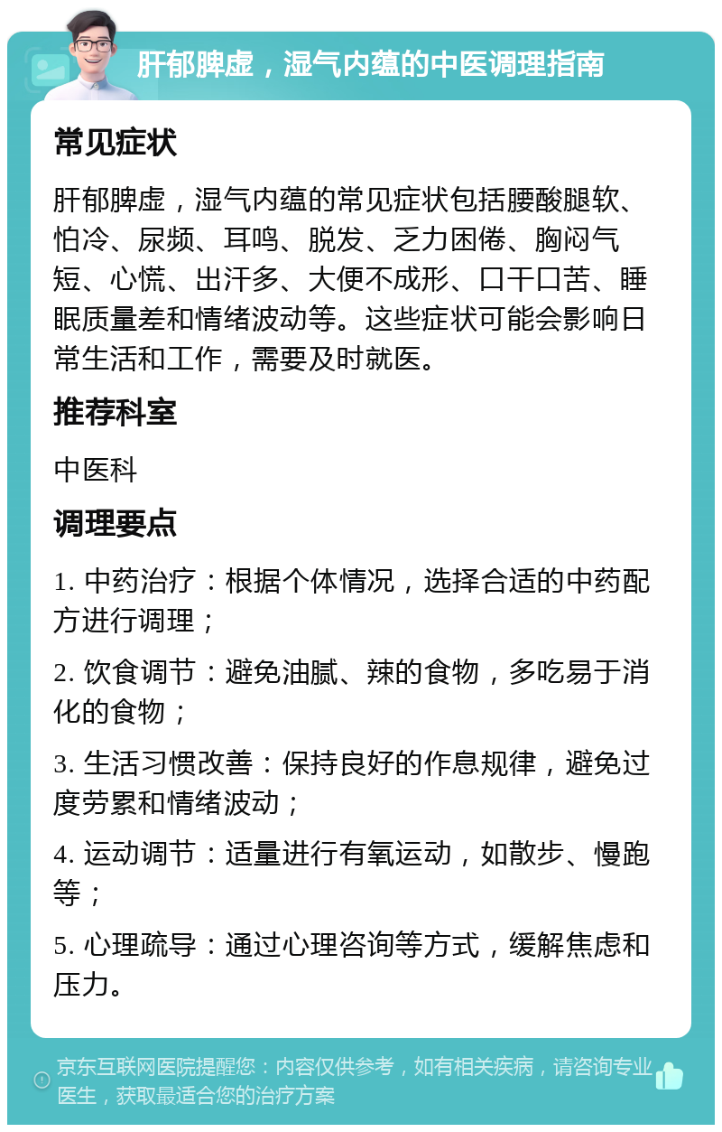 肝郁脾虚，湿气内蕴的中医调理指南 常见症状 肝郁脾虚，湿气内蕴的常见症状包括腰酸腿软、怕冷、尿频、耳鸣、脱发、乏力困倦、胸闷气短、心慌、出汗多、大便不成形、口干口苦、睡眠质量差和情绪波动等。这些症状可能会影响日常生活和工作，需要及时就医。 推荐科室 中医科 调理要点 1. 中药治疗：根据个体情况，选择合适的中药配方进行调理； 2. 饮食调节：避免油腻、辣的食物，多吃易于消化的食物； 3. 生活习惯改善：保持良好的作息规律，避免过度劳累和情绪波动； 4. 运动调节：适量进行有氧运动，如散步、慢跑等； 5. 心理疏导：通过心理咨询等方式，缓解焦虑和压力。